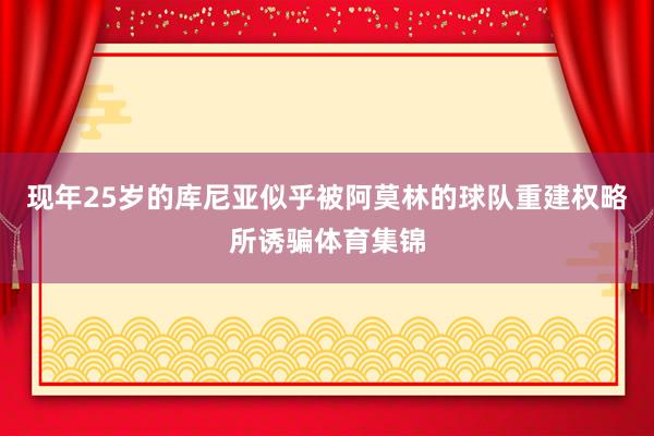 现年25岁的库尼亚似乎被阿莫林的球队重建权略所诱骗体育集锦