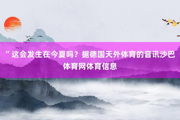 ”这会发生在今夏吗?据德国天外体育的音讯沙巴体育网体育信息