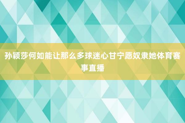 孙颖莎何如能让那么多球迷心甘宁愿奴隶她体育赛事直播