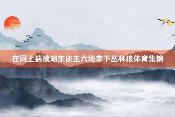 在网上揣摸湖东谈主六场拿下丛林狼体育集锦