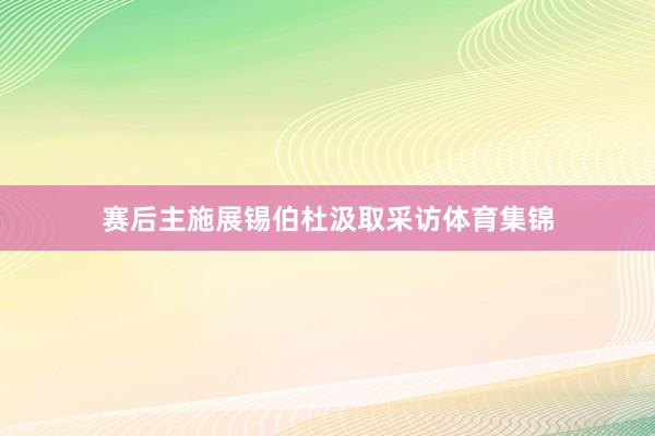 赛后主施展锡伯杜汲取采访体育集锦
