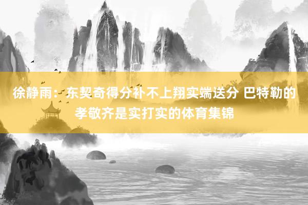徐静雨：东契奇得分补不上翔实端送分 巴特勒的孝敬齐是实打实的体育集锦