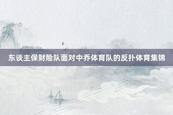 东谈主保财险队面对中乔体育队的反扑体育集锦