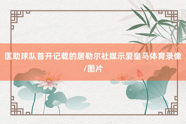 匡助球队首开记载的居勒尔社媒示爱皇马体育录像/图片