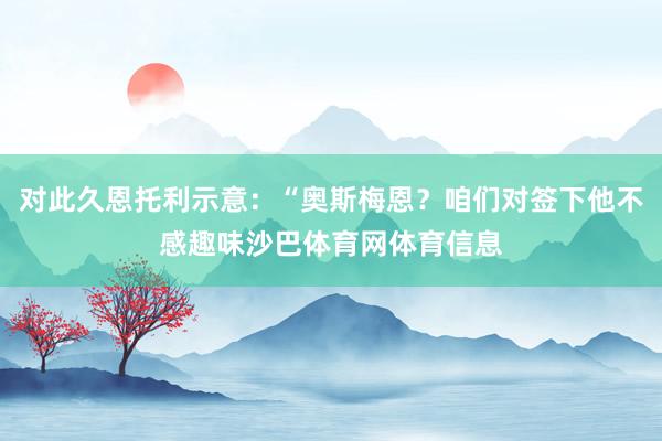 对此久恩托利示意：“奥斯梅恩？咱们对签下他不感趣味沙巴体育网体育信息