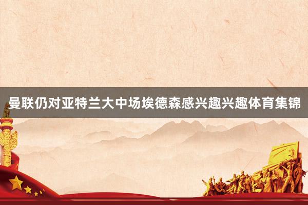 曼联仍对亚特兰大中场埃德森感兴趣兴趣体育集锦