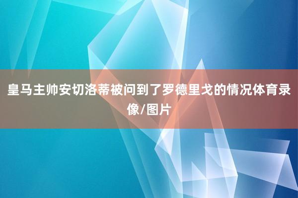 皇马主帅安切洛蒂被问到了罗德里戈的情况体育录像/图片