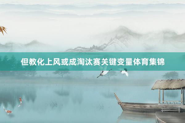 但教化上风或成淘汰赛关键变量体育集锦