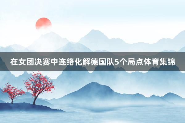 在女团决赛中连络化解德国队5个局点体育集锦