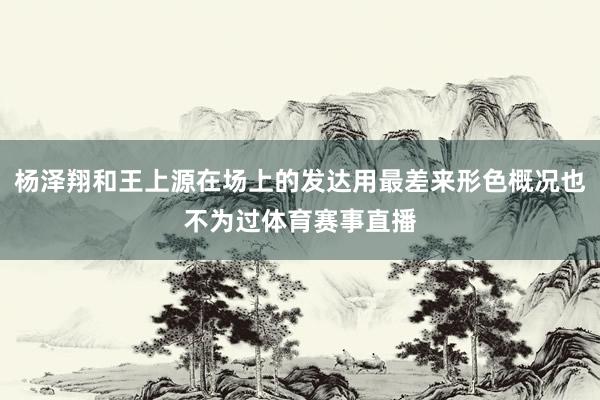 杨泽翔和王上源在场上的发达用最差来形色概况也不为过体育赛事直播