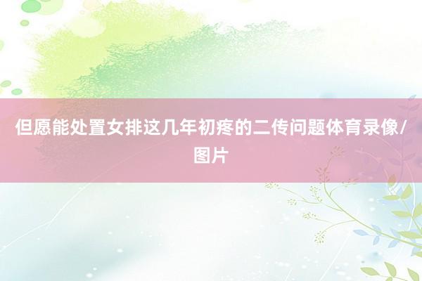 但愿能处置女排这几年初疼的二传问题体育录像/图片