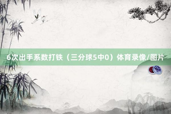 6次出手系数打铁(三分球5中0)体育录像/图片