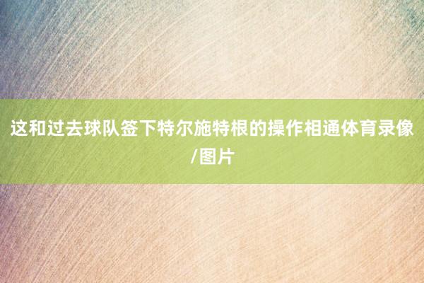 这和过去球队签下特尔施特根的操作相通体育录像/图片