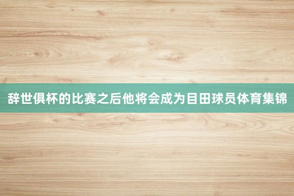 辞世俱杯的比赛之后他将会成为目田球员体育集锦