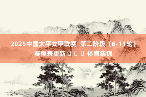 2025中国太平女甲联赛  第二阶段（6-11轮）赛程表更新 ​​​体育集锦