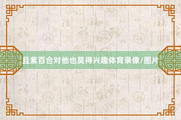 且紫百合对他也莫得兴趣体育录像/图片
