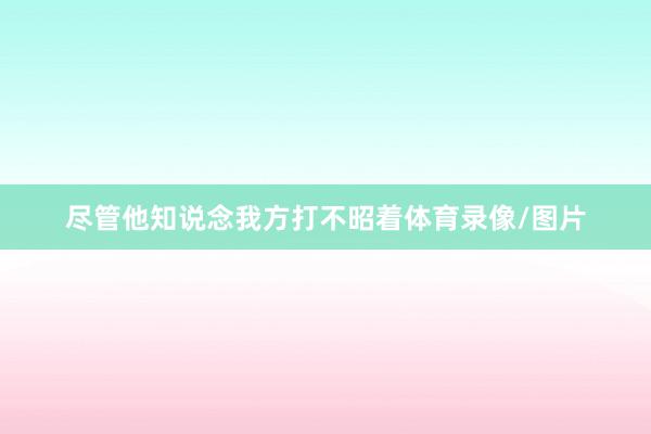 尽管他知说念我方打不昭着体育录像/图片