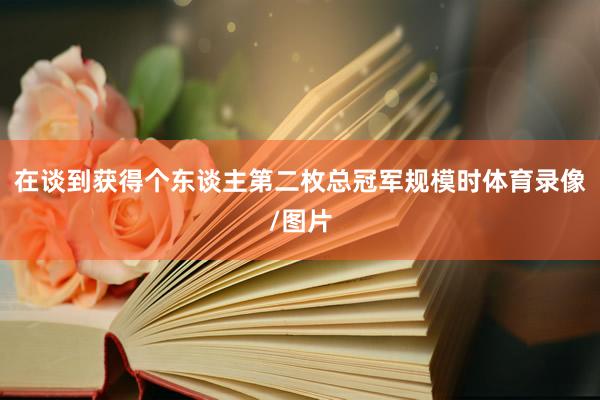在谈到获得个东谈主第二枚总冠军规模时体育录像/图片