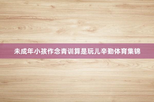 未成年小孩作念青训算是玩儿辛勤体育集锦