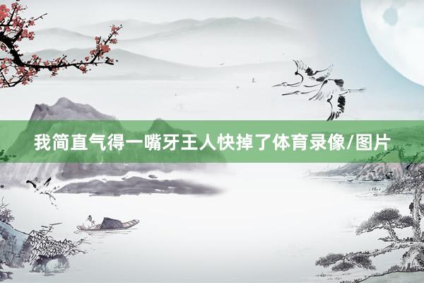 我简直气得一嘴牙王人快掉了体育录像/图片
