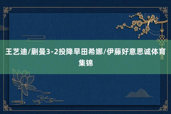 王艺迪/蒯曼3-2投降早田希娜/伊藤好意思诚体育集锦