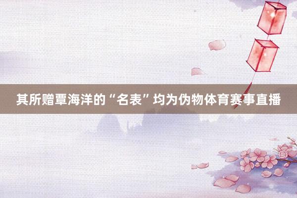 其所赠覃海洋的“名表”均为伪物体育赛事直播