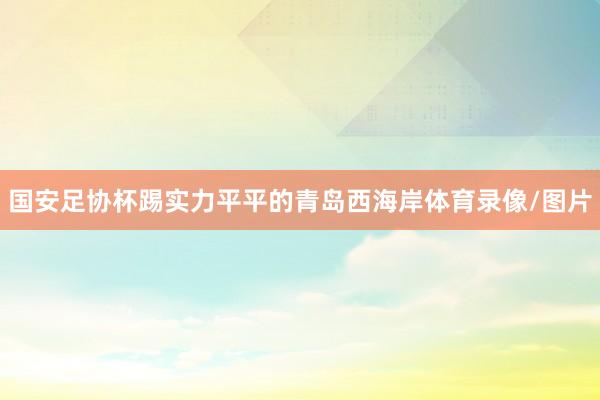 国安足协杯踢实力平平的青岛西海岸体育录像/图片