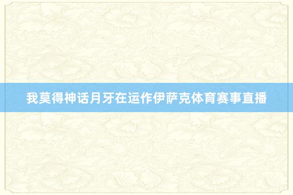 我莫得神话月牙在运作伊萨克体育赛事直播