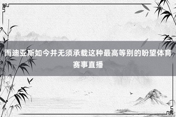 而迪亚斯如今并无须承载这种最高等别的盼望体育赛事直播