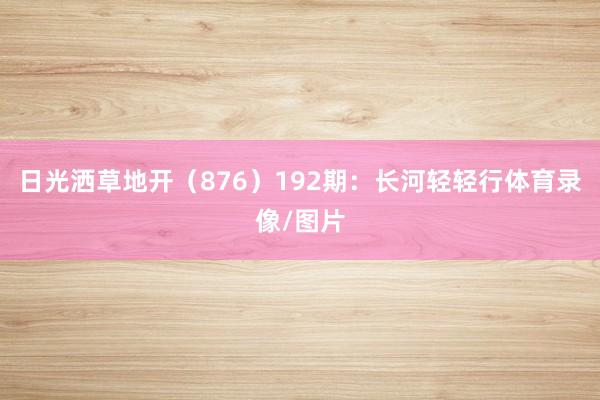 日光洒草地开(876) 192期:长河轻轻行体育录像/图片