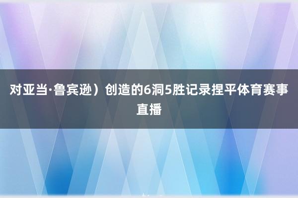 对亚当·鲁宾逊)创造的6洞5胜记录捏平体育赛事直播