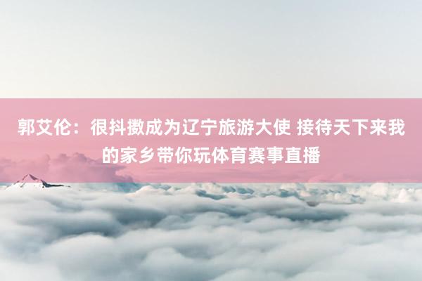 郭艾伦：很抖擞成为辽宁旅游大使 接待天下来我的家乡带你玩体育赛事直播