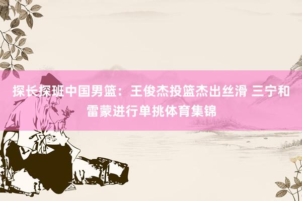 探长探班中国男篮：王俊杰投篮杰出丝滑 三宁和雷蒙进行单挑体育集锦