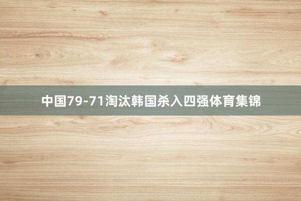 中国79-71淘汰韩国杀入四强体育集锦