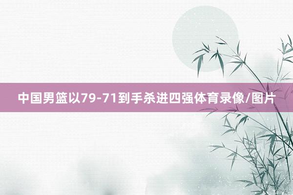 中国男篮以79-71到手杀进四强体育录像/图片