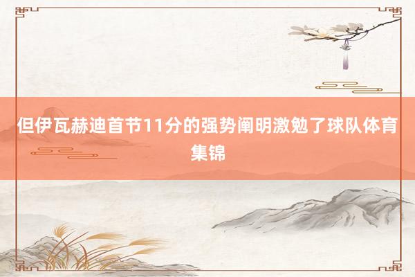但伊瓦赫迪首节11分的强势阐明激勉了球队体育集锦