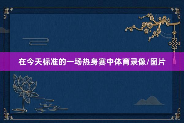在今天标准的一场热身赛中体育录像/图片