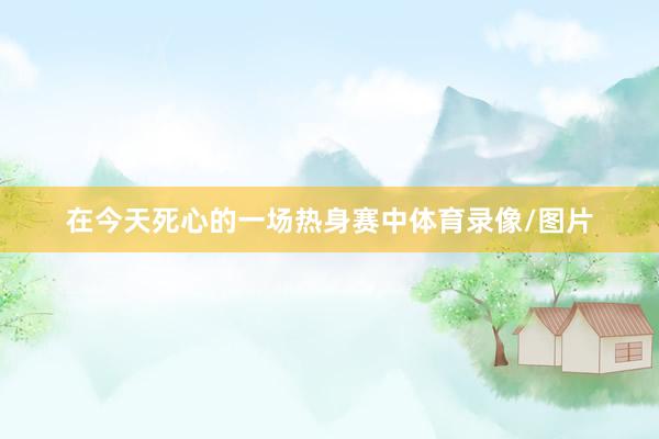在今天死心的一场热身赛中体育录像/图片
