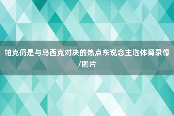 帕克仍是与乌西克对决的热点东说念主选体育录像/图片