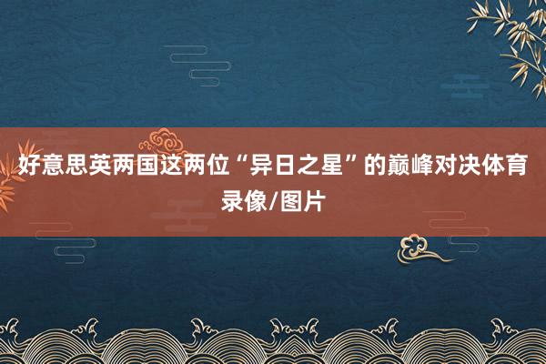 好意思英两国这两位“异日之星”的巅峰对决体育录像/图片