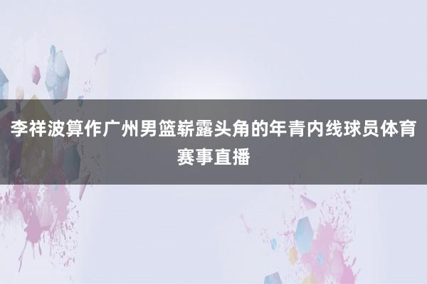 李祥波算作广州男篮崭露头角的年青内线球员体育赛事直播