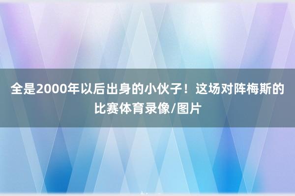全是2000年以后出身的小伙子！这场对阵梅斯的比赛体育录像/图片