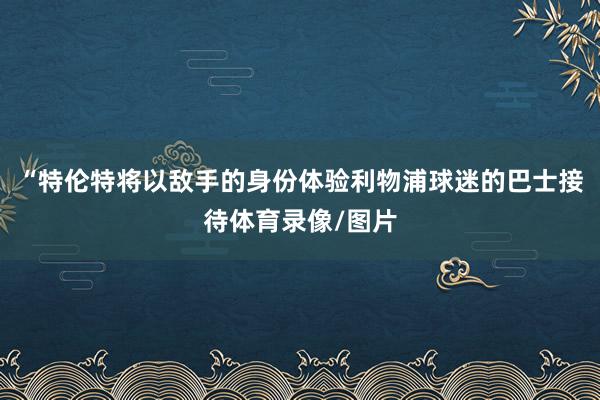 “特伦特将以敌手的身份体验利物浦球迷的巴士接待体育录像/图片