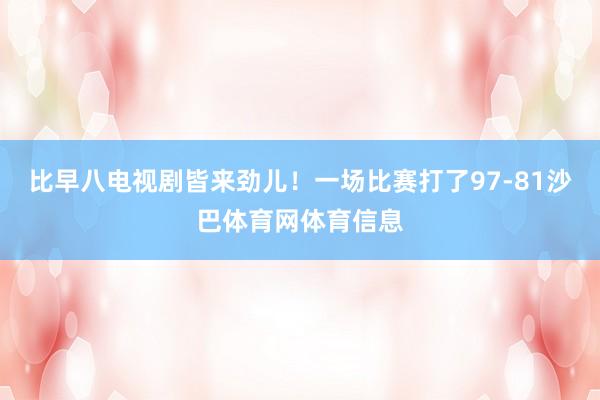 比早八电视剧皆来劲儿!一场比赛打了97-81沙巴体育网体育信息
