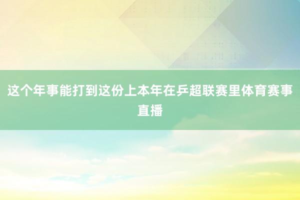 这个年事能打到这份上本年在乒超联赛里体育赛事直播