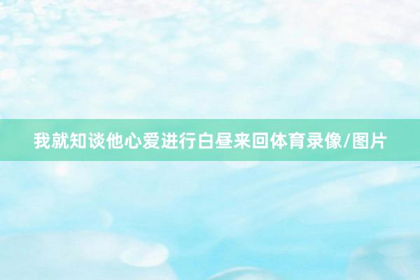 我就知谈他心爱进行白昼来回体育录像/图片