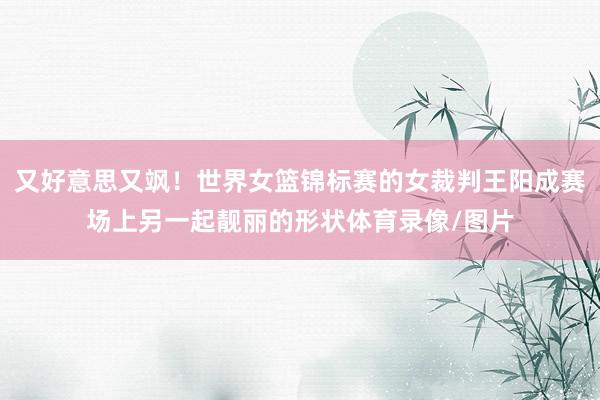 又好意思又飒！世界女篮锦标赛的女裁判王阳成赛场上另一起靓丽的形状体育录像/图片