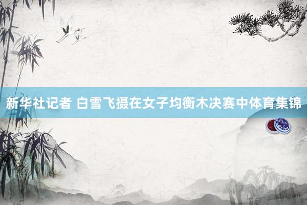 新华社记者 白雪飞摄在女子均衡木决赛中体育集锦