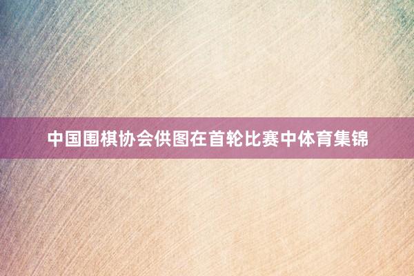 中国围棋协会供图在首轮比赛中体育集锦
