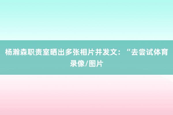 杨瀚森职责室晒出多张相片并发文：“去尝试体育录像/图片